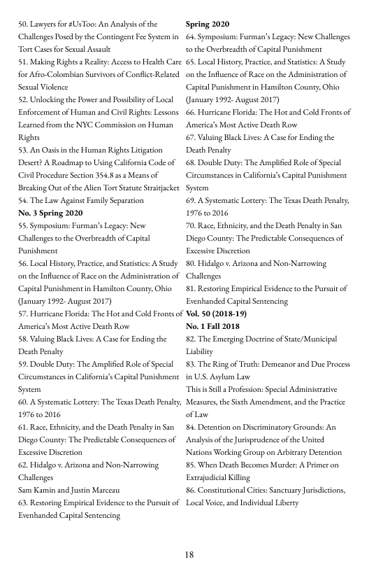 50. Lawyersfor #Us Too: An Analyssof the Challenges Posd by the Contingent Fee Syseem in Tore Casesfor Sexual Assasi  51 Making Righs a Resliy: Access to Health Care: for Afro-Colombisn Survivors of Conflct Relad Sexual Vilence  52. Unlocking the Power and Possibiltyof Local Enforcement of Human and Civil Rights: Lessons Lesrncd from the NYC Comission on Human Rights  53. An Oasis i the Human Rights itigation Desere? A Roadmap to Using California Code of Civil Procedure Section 3548252 Means of Breaking Out ofthe Alien ToreStsue Straiacket. 54, The Law Againse Fnily Separation  No. 3 Spring 2020  55. Symposium: Furman’s Legacy: New Challenges tothe Ovesbreadsh of Capitsl Punishment  56. Local History Practice,and Staistis: A Sy o the Influcnce of Race on the Administrasion of Capital Pusishmentin Hamilton County, Ohio (January 1992- Auguse 2017)  Spring 2020 . Symposium: Furman’s Legacy: New Challenges tothe Overbreadth of Capital Pusishment.  65, Local History, Pracice and Sacistics: A Seudy o the Influcnce of Race on the Administrasion of Capital Pusishmentin Hamilton County, Ohio (January 1992- Auguse 2017)  66, Hurricane Florida: The Hot and Cold Frontsof | Americy’s Most Active Desth Rowe  67 Valuing Black Lives: A Case fo Ending the Death Pensly  68 Double Duty: The Amplificd Role of Special Circumstances in Californis’s Capial Punishiment Sysem  69, A Systematic Loccery: The Texas Deah Penaly, 1976102016  70, Race, Exhiciy, and the Desch Penaly in San. Diego County: The Predictable Consequences of Excesive Discretion|  50. Hidalgo v Arizona and Non-Narrowing Challenges  81. Restoring Emmpirical Evidence co the Pursui o  Evenbanded Capital Sentencing  57. Hurricane Florida: The Hot and Cold Frones of Vol. 50 (2018-19)  Americy’s Most Active Desth Rowe 58. Valuing Black Lives: A Case for Ending the Death Pensly  59. Double Duty: The Amplicd Roleof Specil G Sysem  60, A Systematic Locery: The Texas Deah Penaly, 1976102016  61 Race, Exhiciy, and the Desch Penaly n San. Diego County: The Predictable Consequences of  amstances in Californis’s Capial Punishiment  Excesive Discretion| 62 Hidalgo . Arizona and Non Narrowing Challenges  Sam Kamin and Justin Marceas  63 Restoring Empirical Evdence o the Pursuit of Evenbanded Capital Sentencing  No. 1 Fall 2018 82. The Emerging Doctrine of Stace/Municipal Lisbiliey  83, The Ring of Truth: Demeanor and Due Process InUS. Asylum Law  Thisis Sell  Profission: Special Aduinistrative Measures the Sixch Amendmen, and the Practice ofLaw  84 Detention on Discriminatory Grounds: An Analysis ofthe Jurisprudence of the Uited Nations Working Group on Arbitrary Decention 85. When Deith Becomes Murder: A Primer on Extrsjudicial Killng  86. Constiutionsl Cites: Sanctuary Jurisdicions, Local Voice,and Individua Liberey  18 
